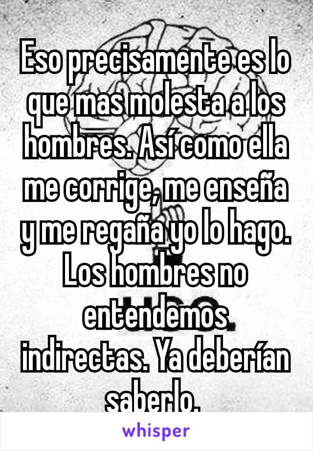 Eso precisamente es lo que mas molesta a los hombres. Así como ella me corrige, me enseña y me regaña yo lo hago. Los hombres no entendemos indirectas. Ya deberían saberlo. 