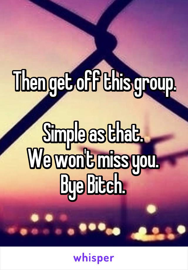 Then get off this group. 
Simple as that. 
We won't miss you. 
Bye Bitch. 