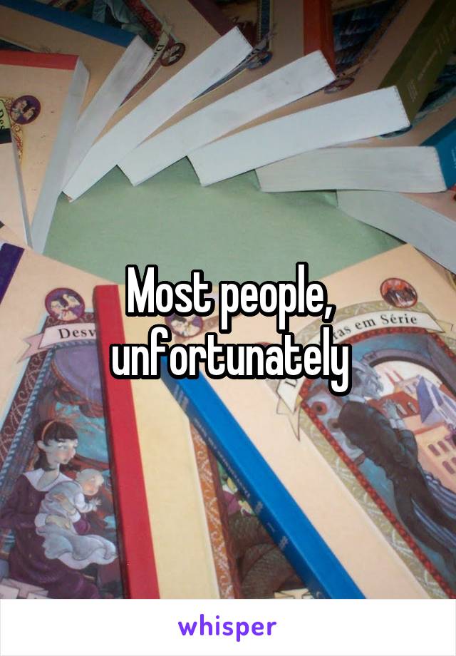 Most people, unfortunately