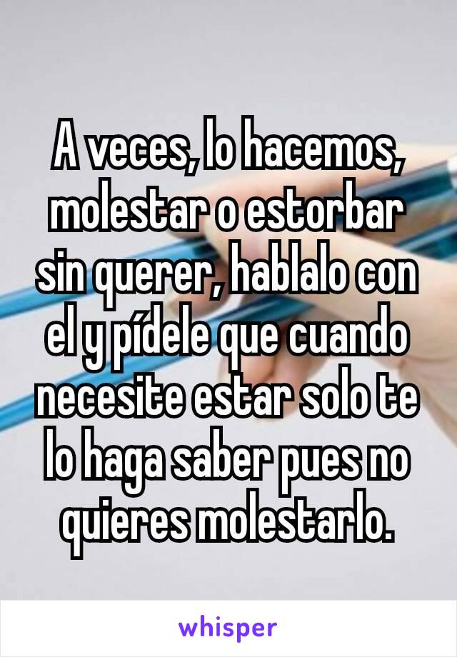 A veces, lo hacemos, molestar o estorbar sin querer, hablalo con el y pídele que cuando necesite estar solo te lo haga saber pues no quieres molestarlo.