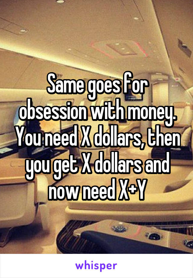 Same goes for obsession with money. You need X dollars, then you get X dollars and now need X+Y