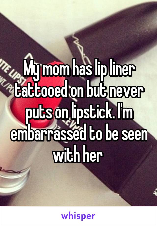 My mom has lip liner tattooed on but never puts on lipstick. I'm embarrassed to be seen with her 
