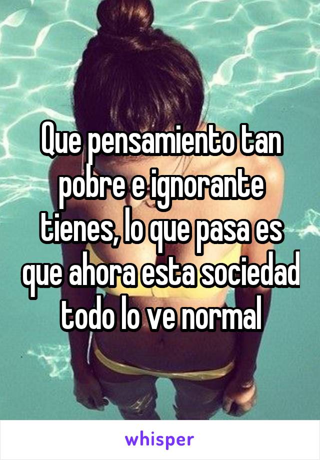 Que pensamiento tan pobre e ignorante tienes, lo que pasa es que ahora esta sociedad todo lo ve normal