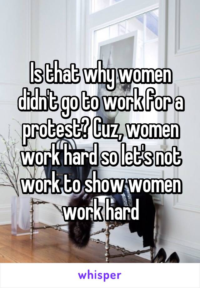 Is that why women didn't go to work for a protest? Cuz, women work hard so let's not work to show women work hard