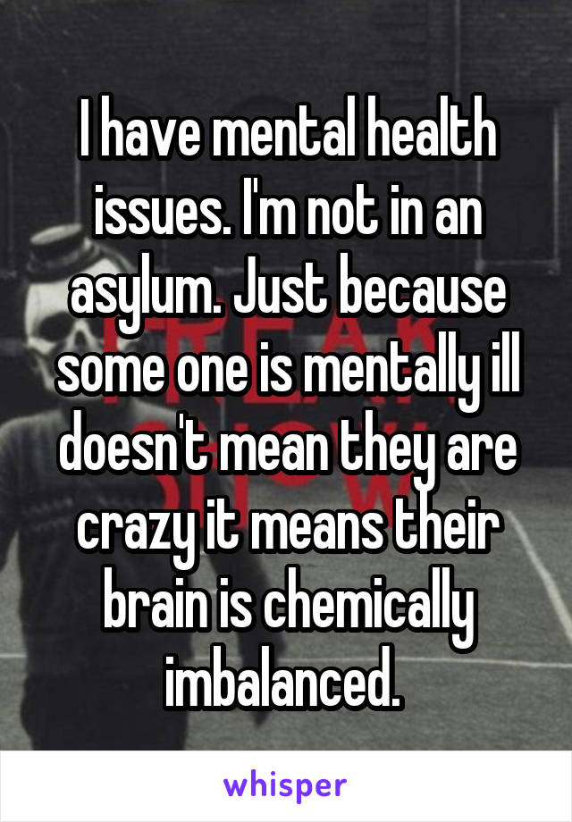 I have mental health issues. I'm not in an asylum. Just because some one is mentally ill doesn't mean they are crazy it means their brain is chemically imbalanced. 