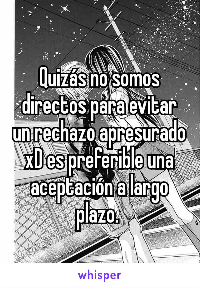 Quizás no somos directos para evitar un rechazo apresurado xD es preferible una aceptación a largo plazo. 