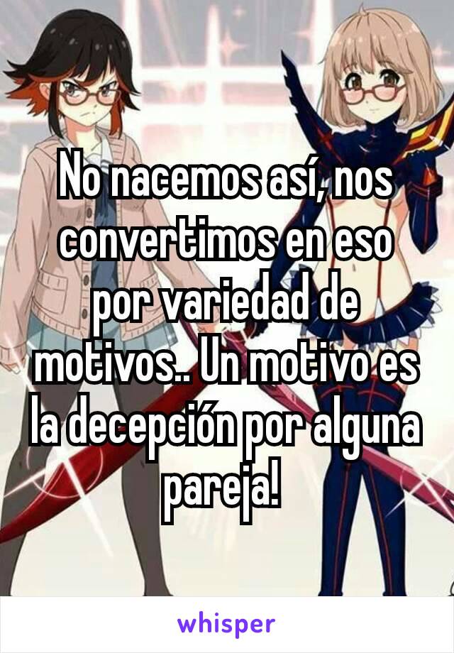 No nacemos así, nos convertimos en eso por variedad de motivos.. Un motivo es la decepción por alguna pareja! 