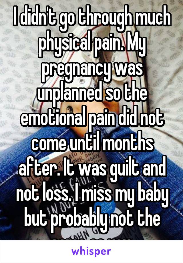 I didn't go through much physical pain. My pregnancy was unplanned so the emotional pain did not come until months after. It was guilt and not loss. I miss my baby but probably not the same as you.