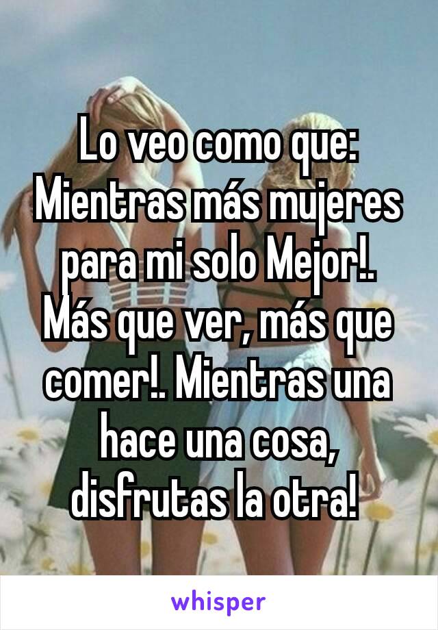 Lo veo como que: Mientras más mujeres para mi solo Mejor!. Más que ver, más que comer!. Mientras una hace una cosa, disfrutas la otra! 