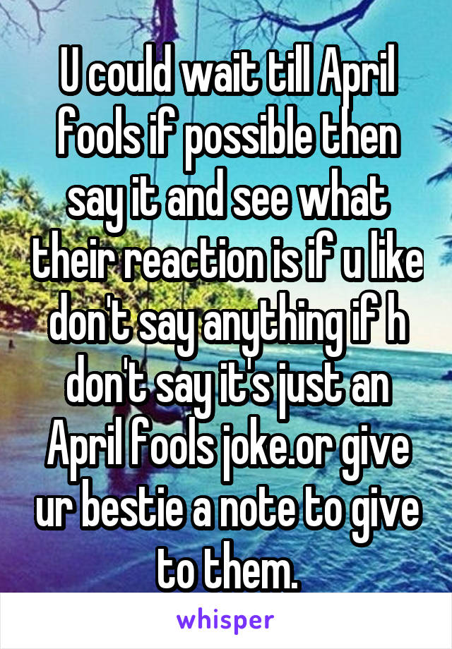 U could wait till April fools if possible then say it and see what their reaction is if u like don't say anything if h don't say it's just an April fools joke.or give ur bestie a note to give to them.