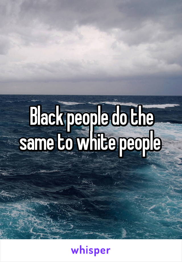 Black people do the same to white people 