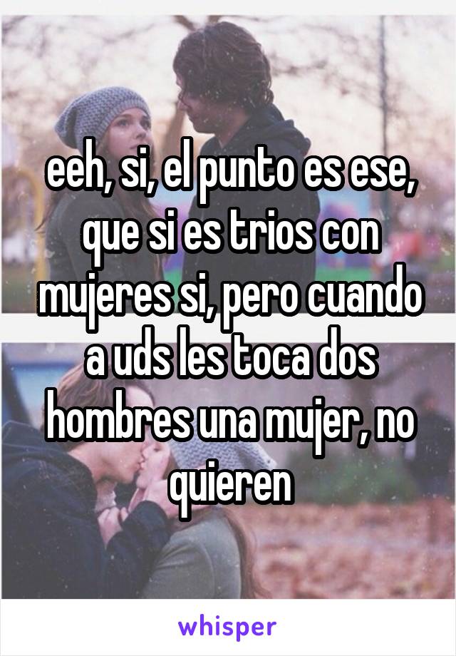 eeh, si, el punto es ese, que si es trios con mujeres si, pero cuando a uds les toca dos hombres una mujer, no quieren