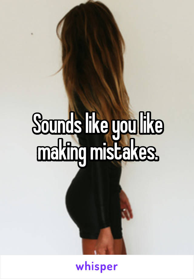Sounds like you like making mistakes.