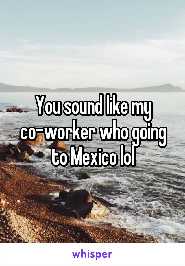 You sound like my co-worker who going to Mexico lol