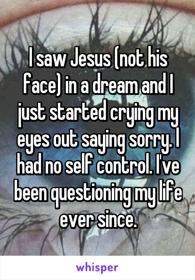 I saw Jesus (not his face) in a dream and I just started crying my eyes out saying sorry. I had no self control. I've been questioning my life ever since.