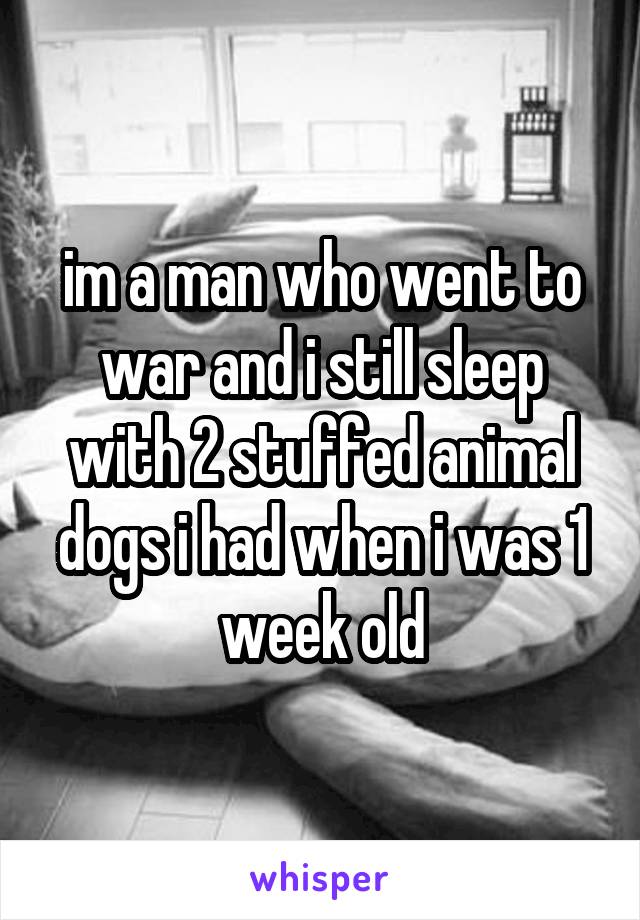 im a man who went to war and i still sleep with 2 stuffed animal dogs i had when i was 1 week old