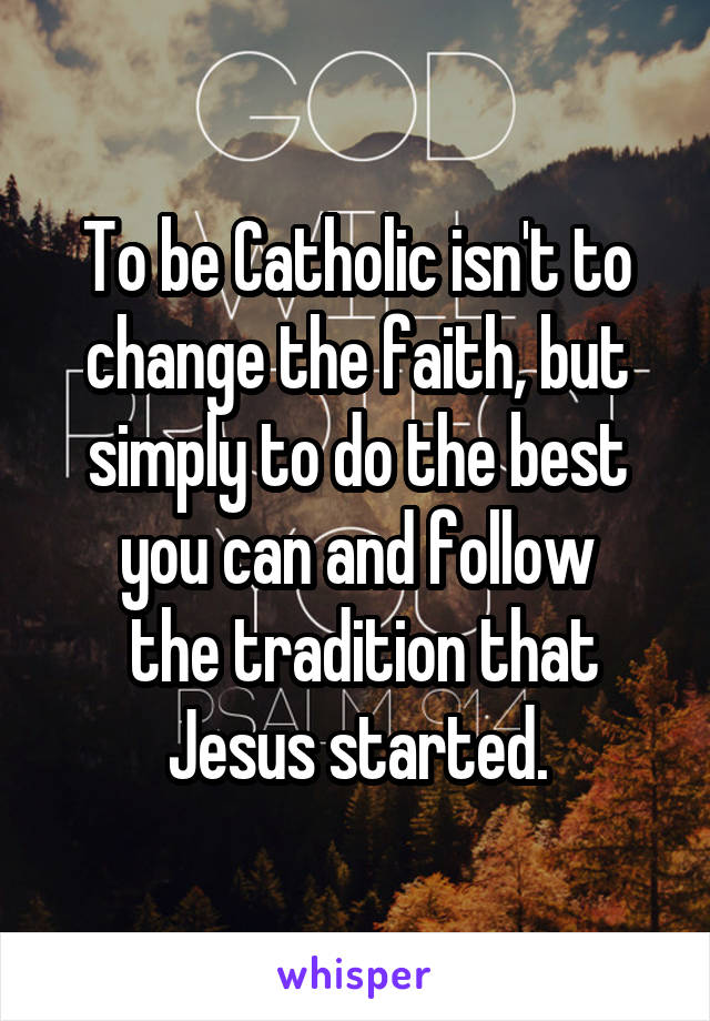 To be Catholic isn't to change the faith, but simply to do the best you can and follow
 the tradition that Jesus started.