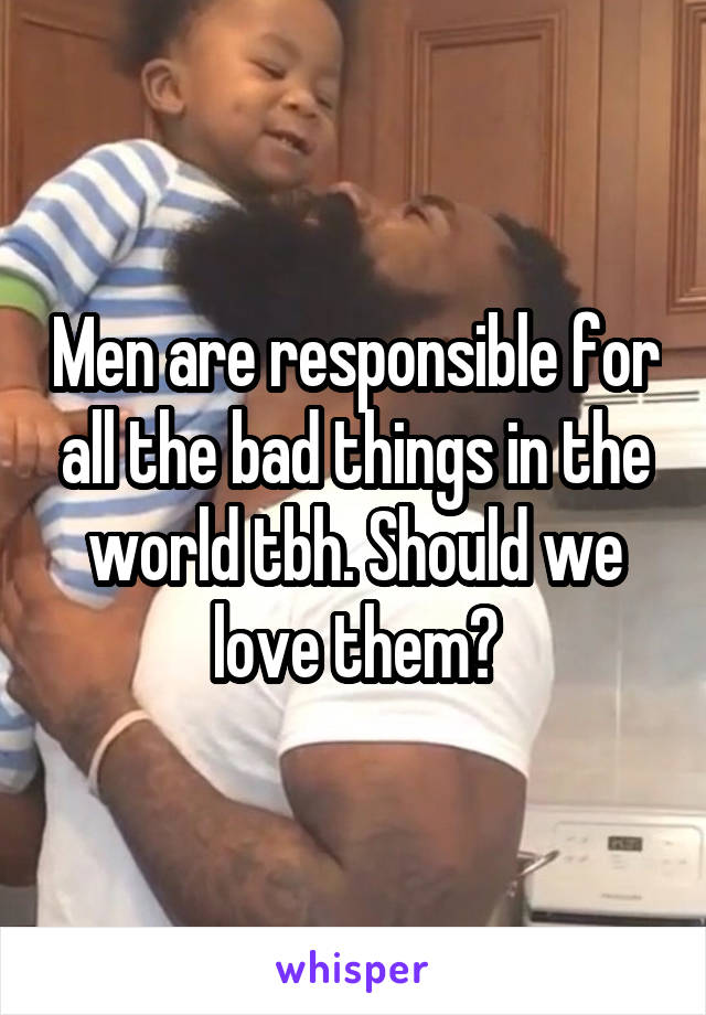 Men are responsible for all the bad things in the world tbh. Should we love them?