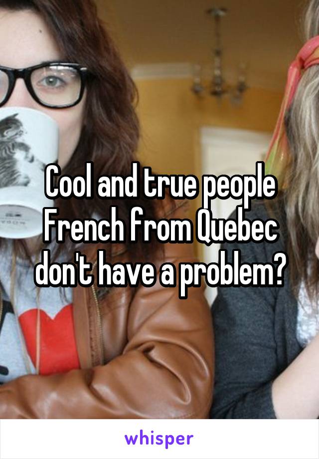 Cool and true people French from Quebec don't have a problem?