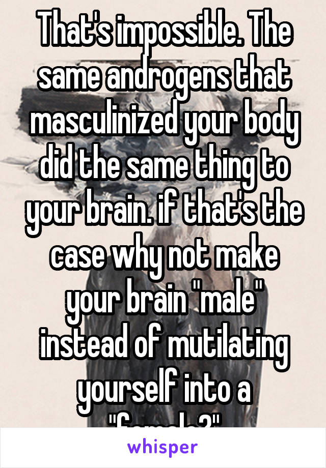 That's impossible. The same androgens that masculinized your body did the same thing to your brain. if that's the case why not make your brain "male" instead of mutilating yourself into a "female?"