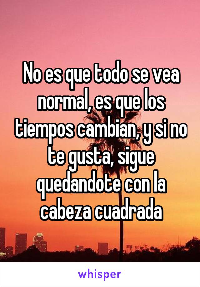 No es que todo se vea normal, es que los tiempos cambian, y si no te gusta, sigue quedandote con la cabeza cuadrada