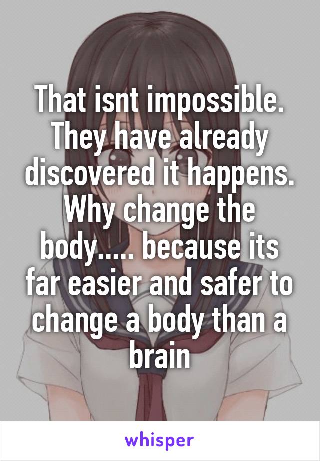 That isnt impossible. They have already discovered it happens.
Why change the body..... because its far easier and safer to change a body than a brain