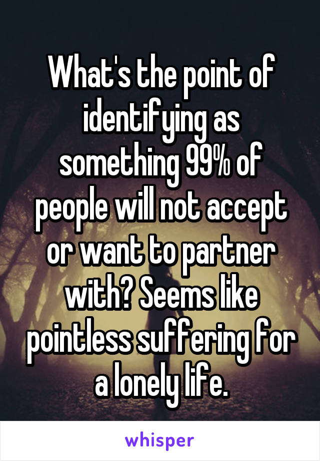 What's the point of identifying as something 99% of people will not accept or want to partner with? Seems like pointless suffering for a lonely life.