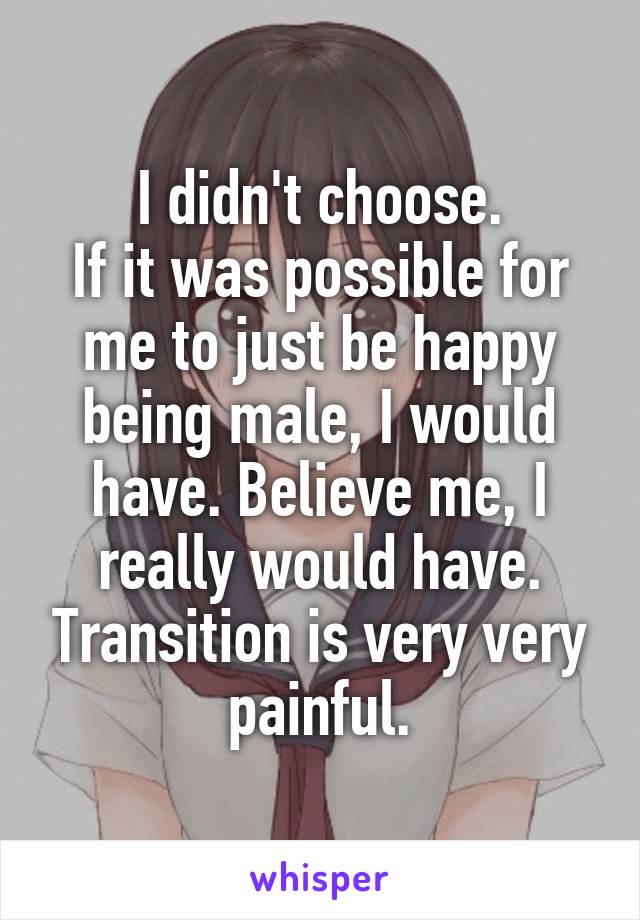 I didn't choose.
If it was possible for me to just be happy being male, I would have. Believe me, I really would have. Transition is very very painful.