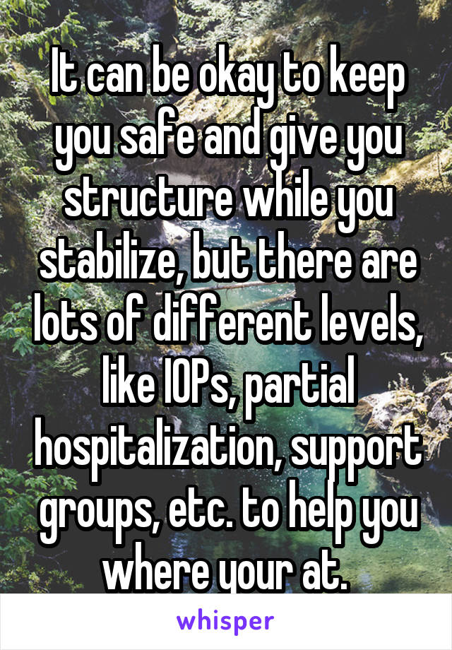 It can be okay to keep you safe and give you structure while you stabilize, but there are lots of different levels, like IOPs, partial hospitalization, support groups, etc. to help you where your at. 