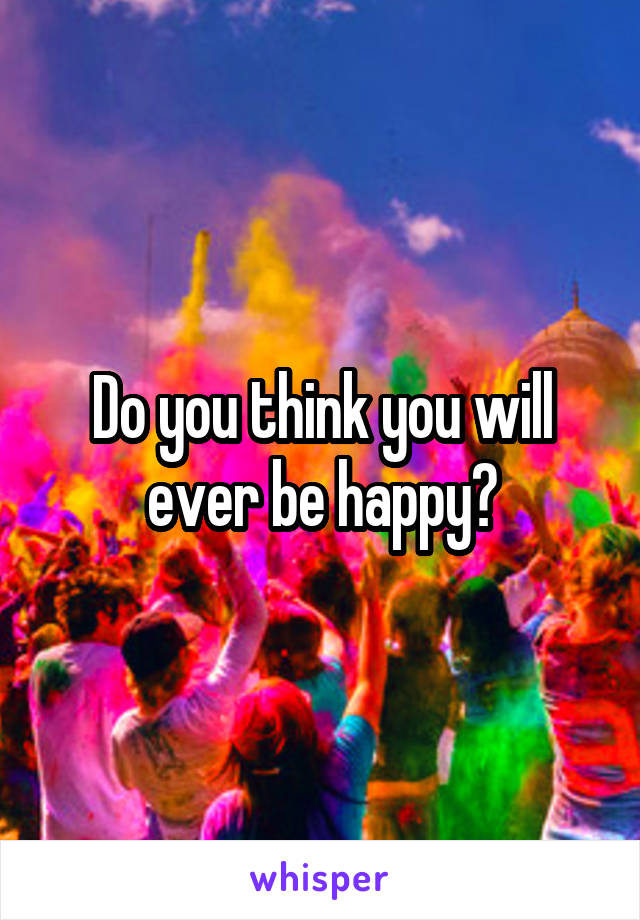 Do you think you will ever be happy?