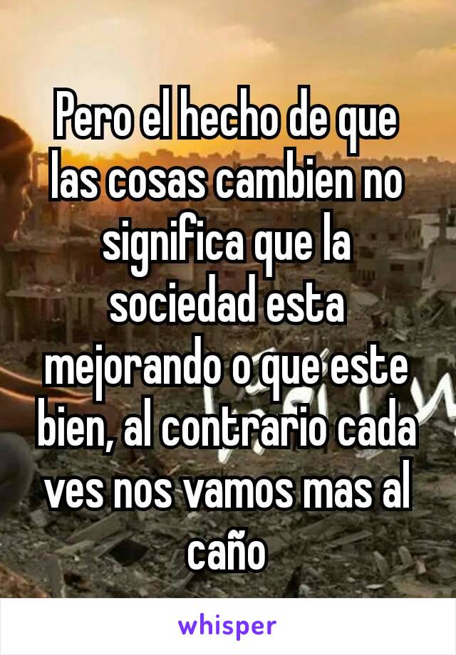 Pero el hecho de que las cosas cambien no significa que la sociedad esta mejorando o que este bien, al contrario cada ves nos vamos mas al caño