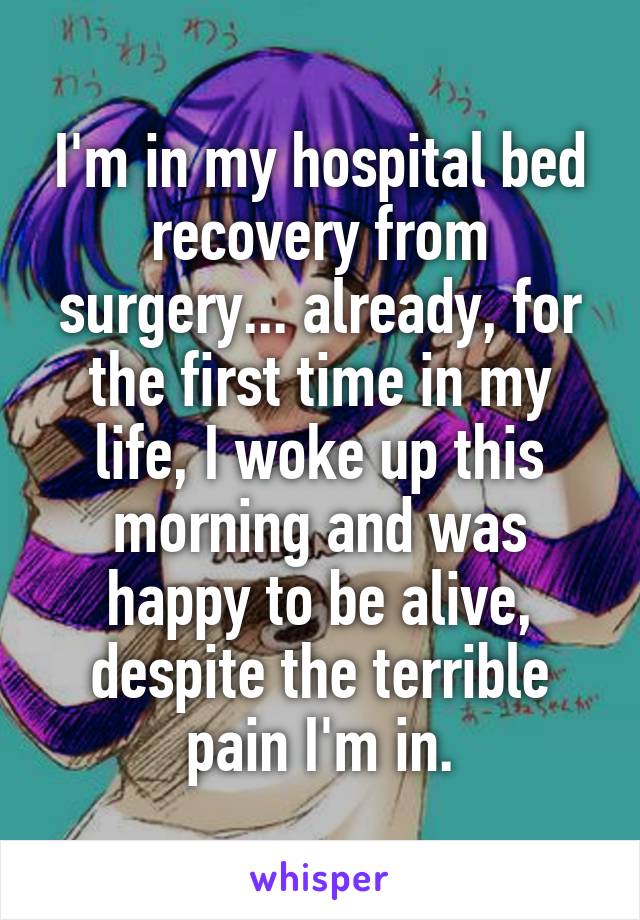 I'm in my hospital bed recovery from surgery... already, for the first time in my life, I woke up this morning and was happy to be alive, despite the terrible pain I'm in.