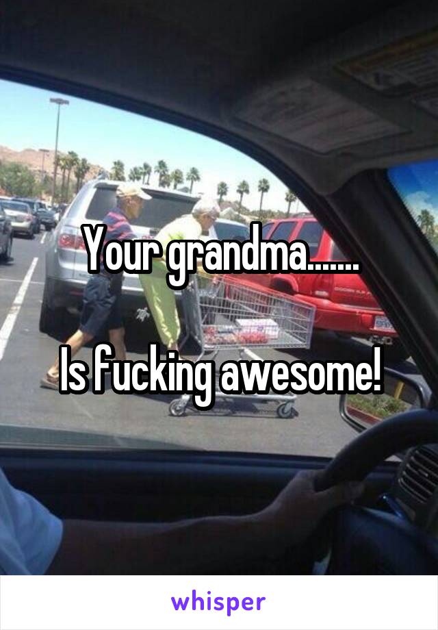 Your grandma.......

Is fucking awesome!
