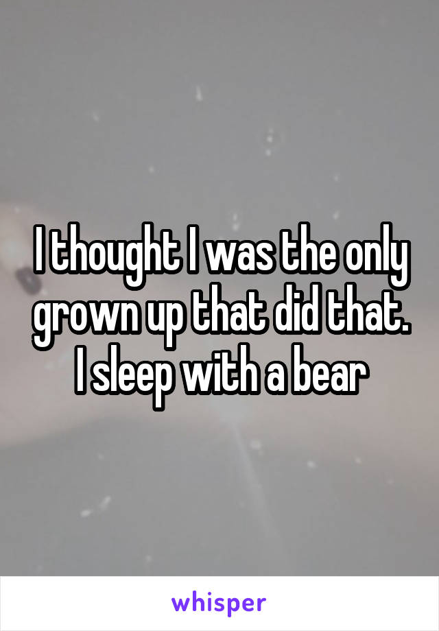 I thought I was the only grown up that did that.
I sleep with a bear