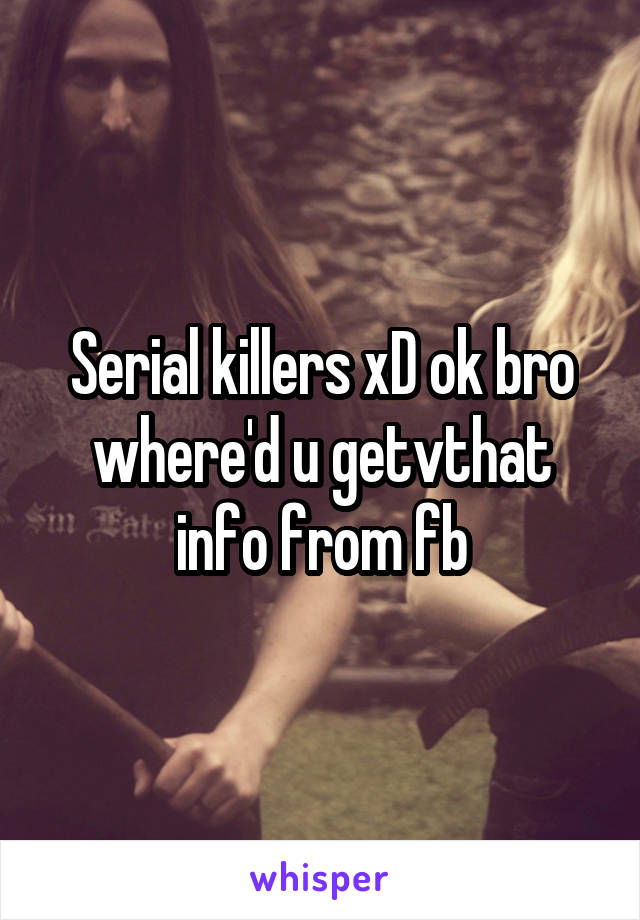 Serial killers xD ok bro where'd u getvthat info from fb