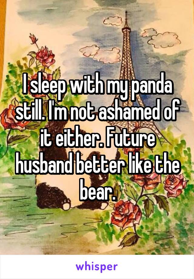 I sleep with my panda still. I'm not ashamed of it either. Future husband better like the bear.