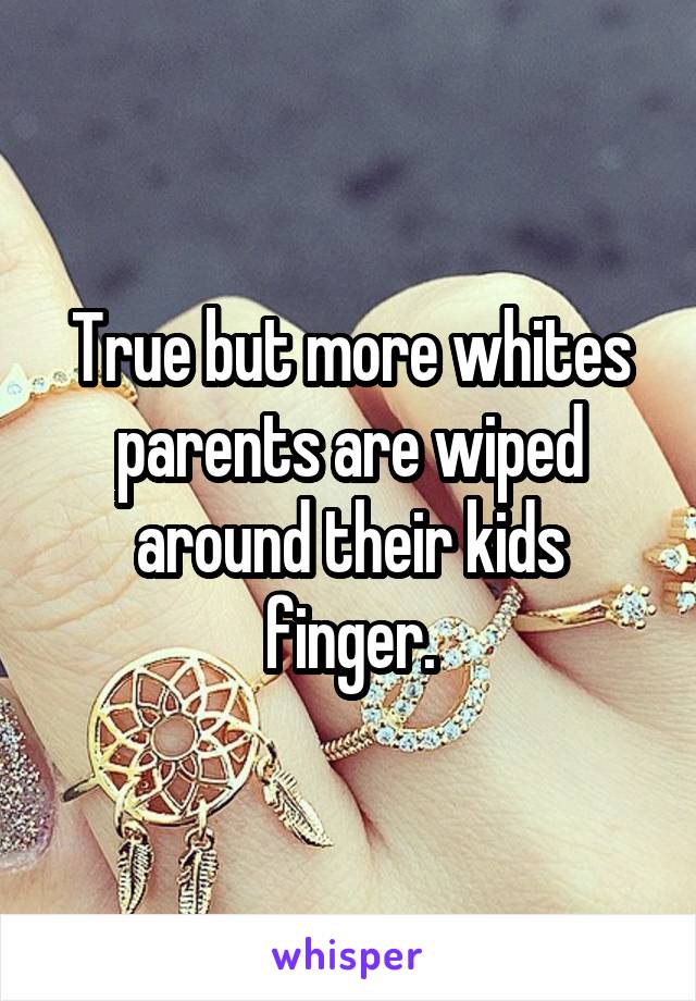 True but more whites parents are wiped around their kids finger.