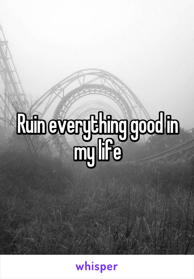 Ruin everything good in my life