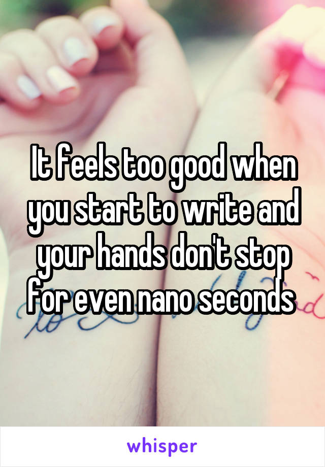 It feels too good when you start to write and your hands don't stop for even nano seconds 