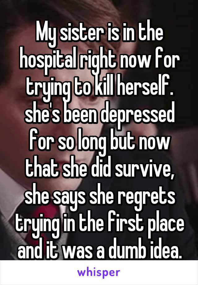 My sister is in the hospital right now for trying to kill herself. she's been depressed for so long but now that she did survive, she says she regrets trying in the first place and it was a dumb idea.