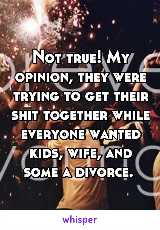 Not true! My opinion, they were trying to get their shit together while everyone wanted kids, wife, and some a divorce. 