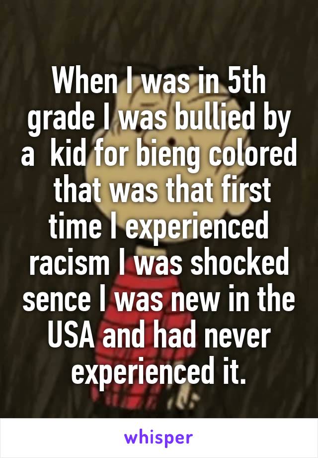 When I was in 5th grade I was bullied by a  kid for bieng colored  that was that first time I experienced racism I was shocked sence I was new in the USA and had never experienced it.