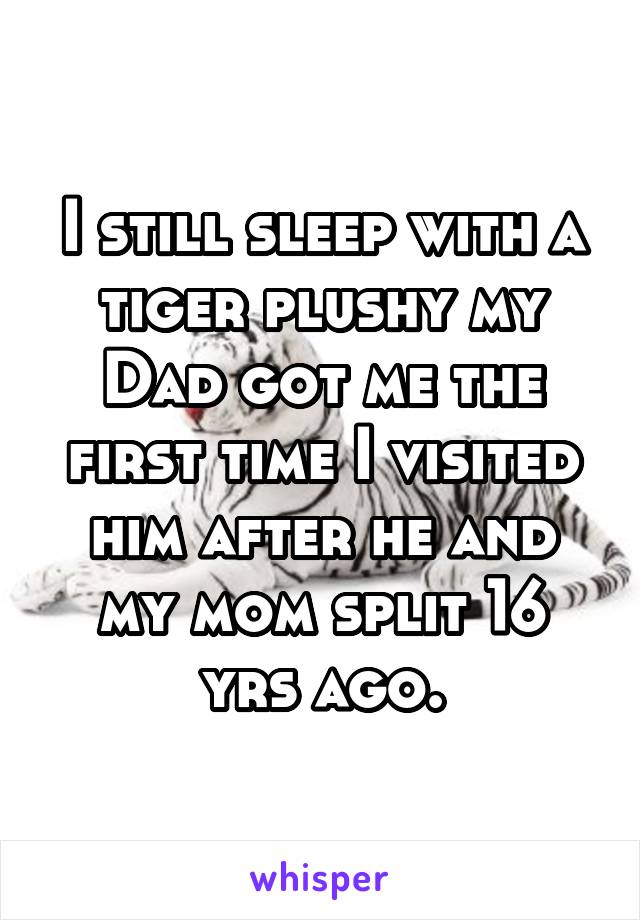 I still sleep with a tiger plushy my Dad got me the first time I visited him after he and my mom split 16 yrs ago.