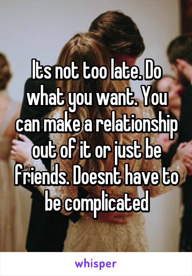 Its not too late. Do what you want. You can make a relationship out of it or just be friends. Doesnt have to be complicated