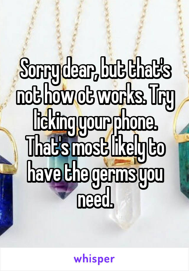 Sorry dear, but that's not how ot works. Try licking your phone. That's most likely to have the germs you need.