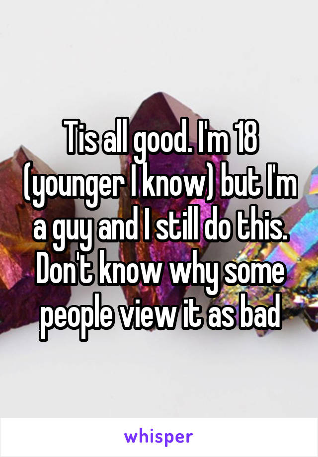 Tis all good. I'm 18 (younger I know) but I'm a guy and I still do this. Don't know why some people view it as bad