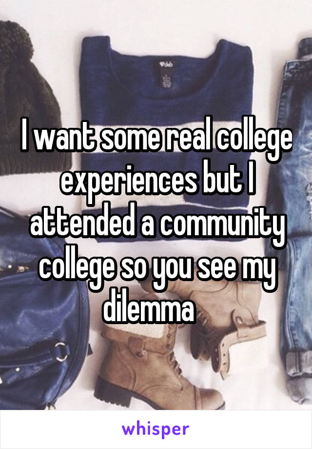 I want some real college experiences but I attended a community college so you see my dilemma   
