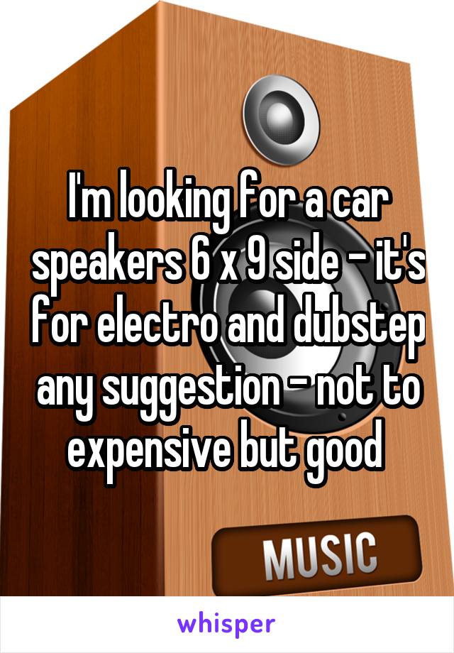 I'm looking for a car speakers 6 x 9 side - it's for electro and dubstep any suggestion - not to expensive but good 