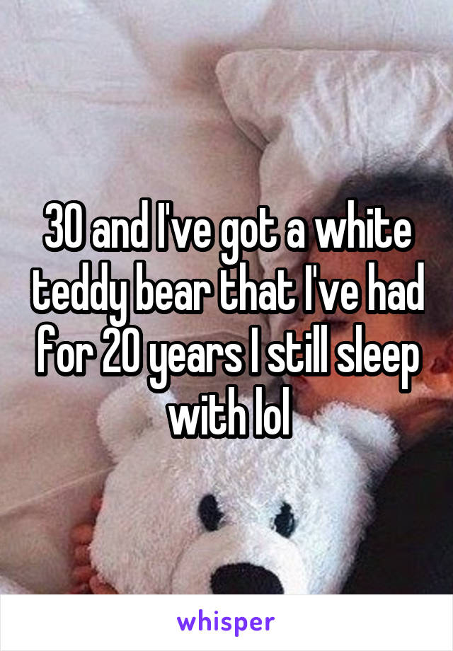 30 and I've got a white teddy bear that I've had for 20 years I still sleep with lol