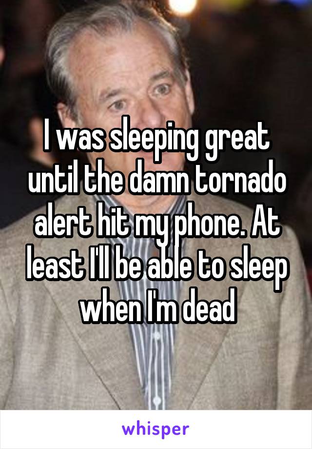 I was sleeping great until the damn tornado alert hit my phone. At least I'll be able to sleep when I'm dead